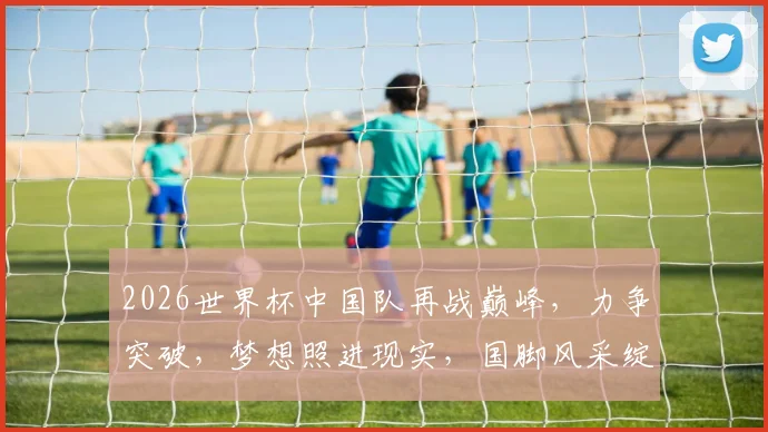2026世界杯中国队再战巅峰，力争突破，梦想照进现实，国脚风采绽放